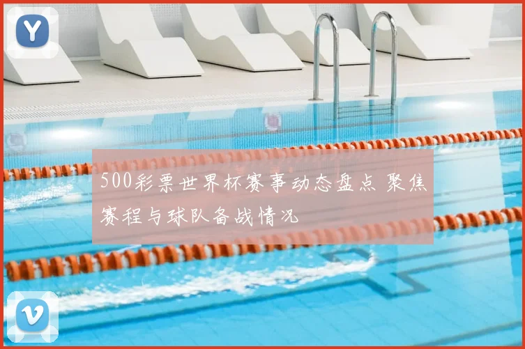 500彩票世界杯赛事动态盘点 聚焦赛程与球队备战情况