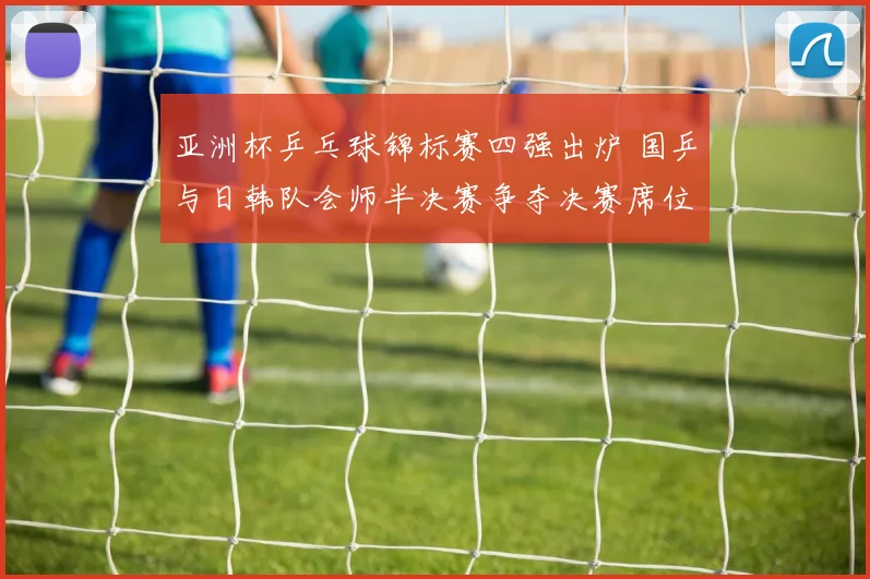 亚洲杯乒乓球锦标赛四强出炉 国乒与日韩队会师半决赛争夺决赛席位