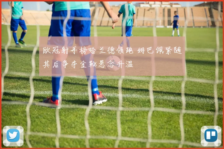 欧冠射手榜哈兰德领跑 姆巴佩紧随其后争夺金靴悬念升温