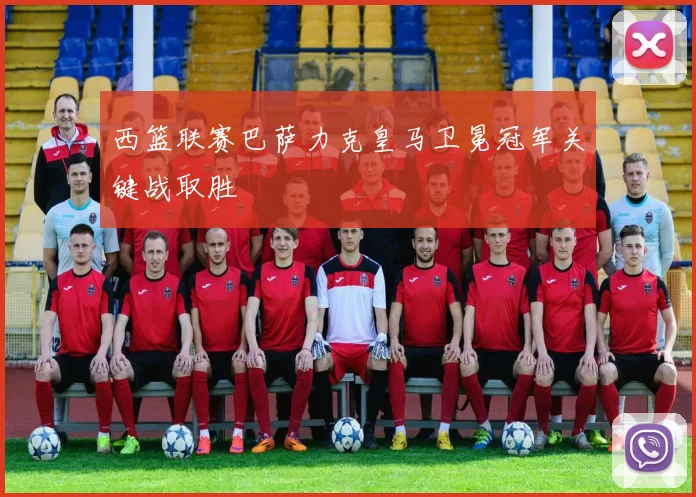 西篮联赛巴萨力克皇马卫冕冠军关键战取胜