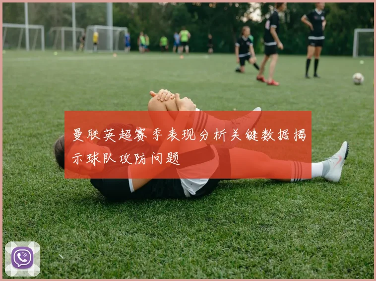 曼联英超赛季表现分析关键数据揭示球队攻防问题