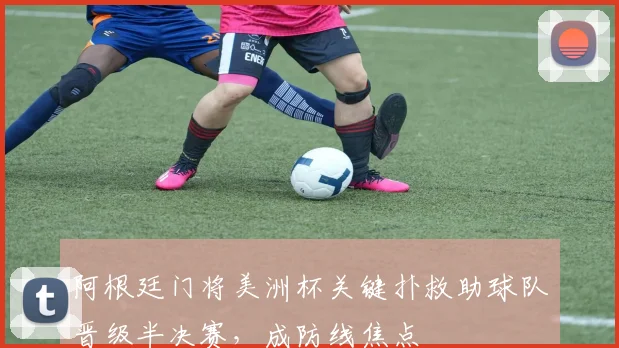 阿根廷门将美洲杯关键扑救助球队晋级半决赛，成防线焦点