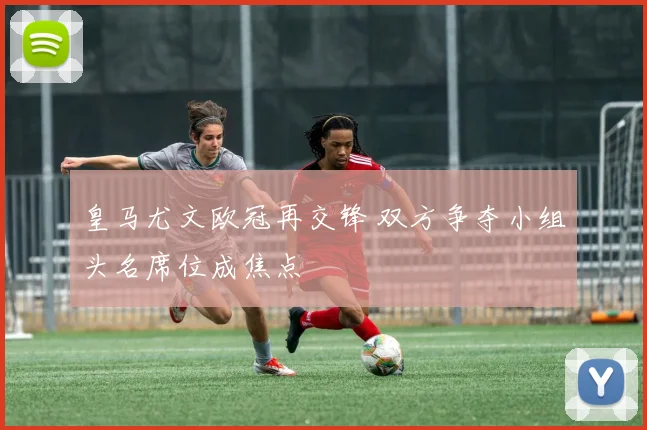 皇马尤文欧冠再交锋 双方争夺小组头名席位成焦点