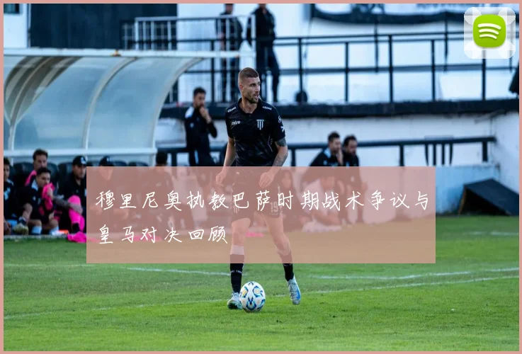 穆里尼奥执教巴萨时期战术争议与皇马对决回顾