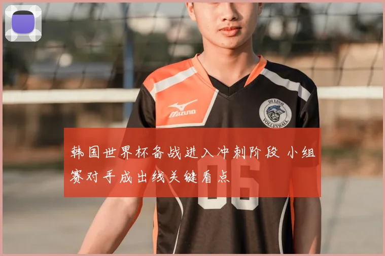 韩国世界杯备战进入冲刺阶段 小组赛对手成出线关键看点