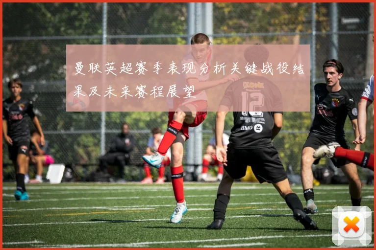曼联英超赛季表现分析关键战役结果及未来赛程展望