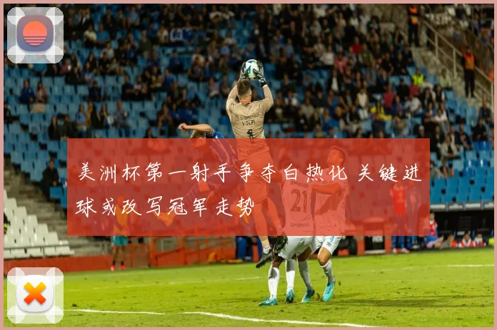 美洲杯第一射手争夺白热化 关键进球或改写冠军走势