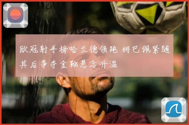 欧冠射手榜哈兰德领跑 姆巴佩紧随其后争夺金靴悬念升温