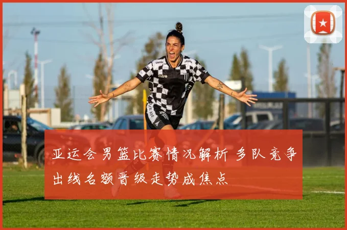 亚运会男篮比赛情况解析 多队竞争出线名额晋级走势成焦点