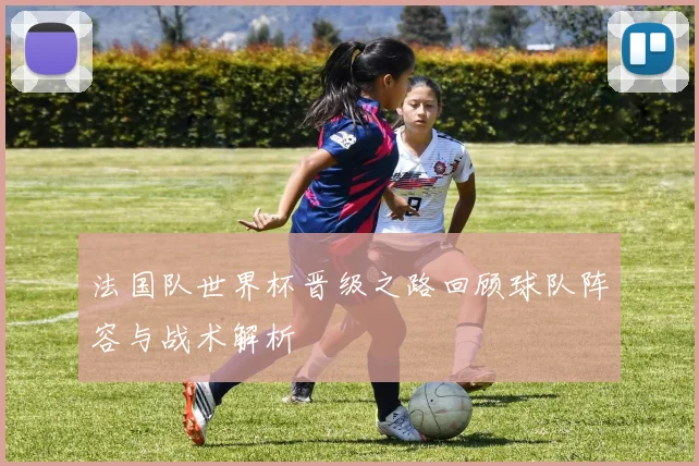 法国队世界杯晋级之路回顾球队阵容与战术解析