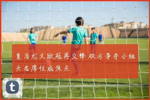 皇马尤文欧冠再交锋 双方争夺小组头名席位成焦点