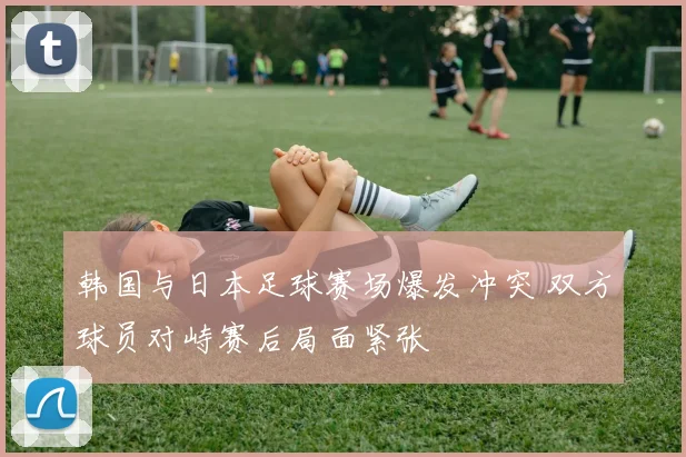 韩国与日本足球赛场爆发冲突 双方球员对峙赛后局面紧张