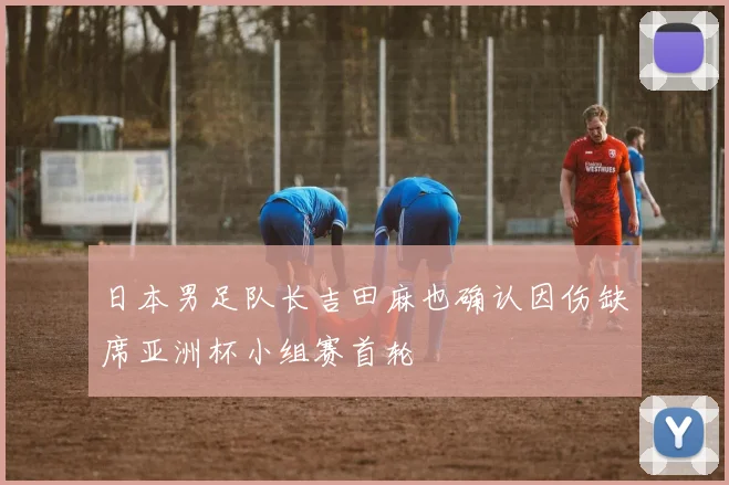 日本男足队长吉田麻也确认因伤缺席亚洲杯小组赛首轮