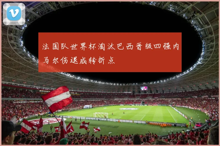 法国队世界杯淘汰巴西晋级四强内马尔伤退成转折点