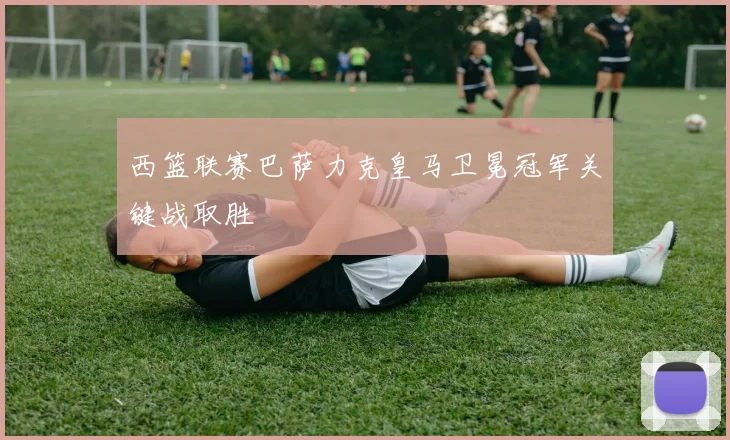 西篮联赛巴萨力克皇马卫冕冠军关键战取胜