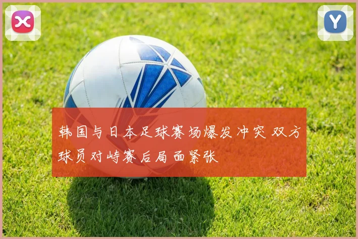 韩国与日本足球赛场爆发冲突 双方球员对峙赛后局面紧张