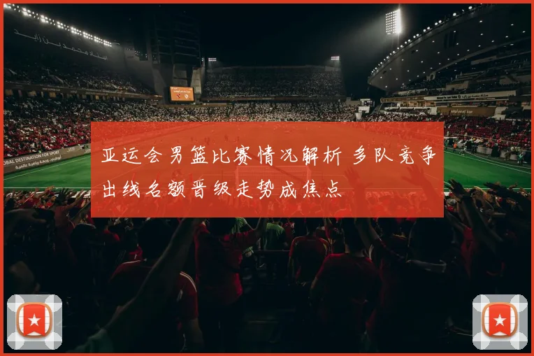 亚运会男篮比赛情况解析 多队竞争出线名额晋级走势成焦点