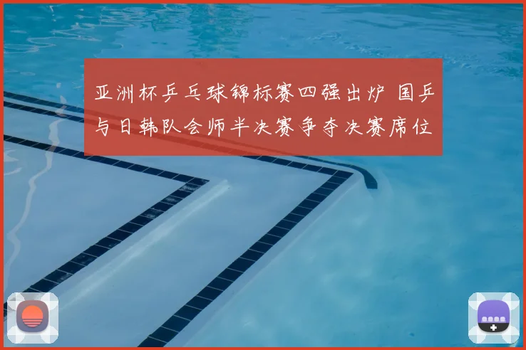 亚洲杯乒乓球锦标赛四强出炉 国乒与日韩队会师半决赛争夺决赛席位