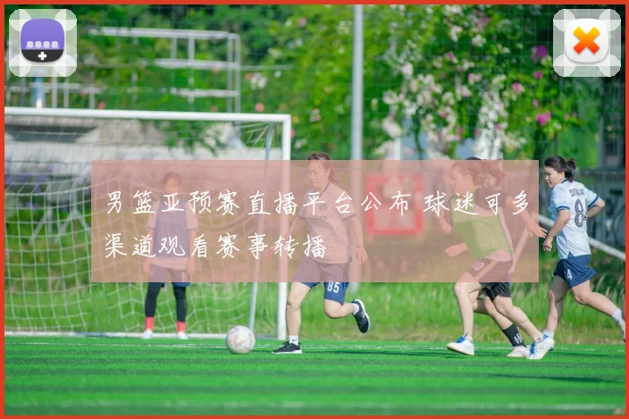 男篮亚预赛直播平台公布 球迷可多渠道观看赛事转播